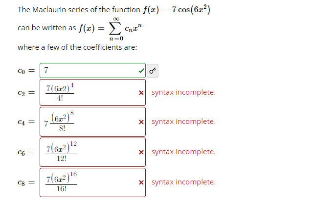 The Maclaurin series of the function f(x) = 7 cos(6x²)
can be written as f(x) =
n=0
where a few of the coefficients are:
Co =
7(6x2)4
4!
x syntax incomplete.
C2 =
(622)°
7-
8!
x syntax incomplete.
C4 =
12
7(62 )
X syntax incomplete.
C6 =
12!
7(62)16
x syntax incomplete.
Cg =
16!
