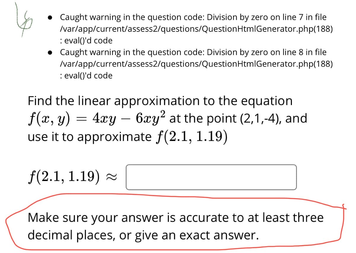 Caught warning in the question code: Division by zero on line 7 in file
Ivar/app/current/assess2/questions/QuestionHtmlGenerator.php(188)
: eval()'d code
Caught warning in the question code: Division by zero on line 8 in file
I/var/app/current/assess2/questions/QuestionHtmIGenerator.php(188)
: eval()'d code
:
Find the linear approximation to the equation
f(x, y) = 4xy – 6xy² at the point (2,1,-4), and
use it to approximate f(2.1, 1.19)
f(2.1, 1.19) -
Make sure your answer is accurate to at least three
decimal places, or give an exact answer.
