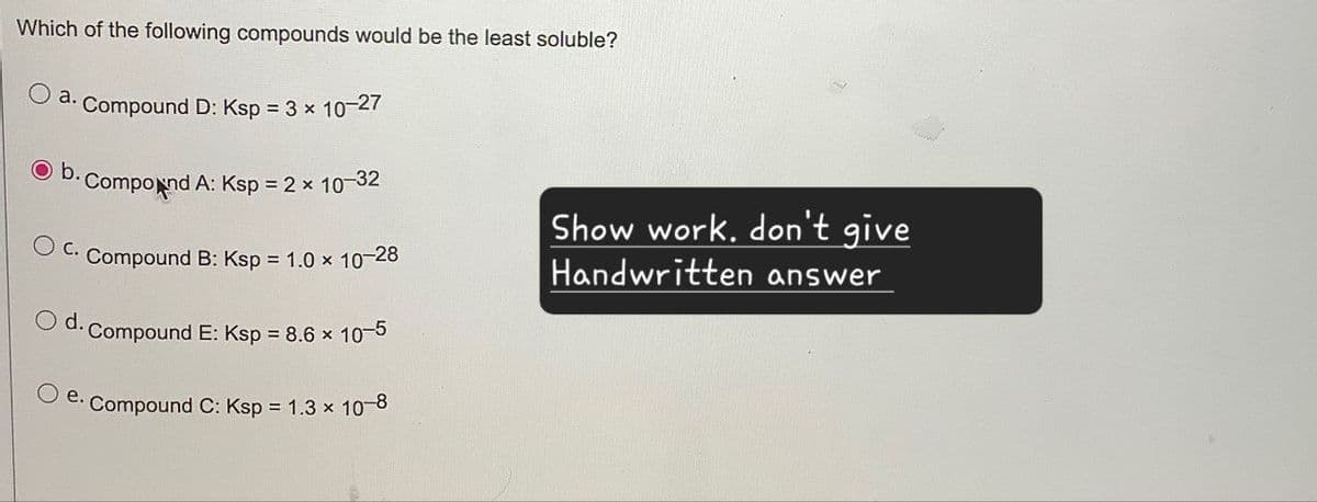 Which of the following compounds would be the least soluble?
O
a. Compound D: Ksp = 3 × 10-27
b.
Compound A: Ksp = 2 × 10-32
C. Compound B: Ksp = 1.0 × 10-28
O d.
Compound E: Ksp = 8.6 × 10-5
Oe. Compound C: Ksp = 1.3 × 10-8
Show work. don't give
Handwritten answer