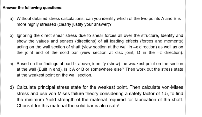 Answer the following questions:
a) Without detailed stress calculations, can you identify which of the two points A and B is
more highly stressed (clearly justify your answer)?
b) Ignoring the direct shear stress due to shear forces all over the structure, Identify and
show the values and senses (directions) of all loading effects (forces and moments)
acting on the wall section of shaft (view section at the wall in -x direction) as well as on
the joint end of the solid bar (view section at disc joint, D in the -z direction).
c) Based on the findings of part b. above, identify (show) the weakest point on the section
at the wall (Built in end). Is it A or B or somewhere else? Then work out the stress state
at the weakest point on the wall section.
d) Calculate principal stress state for the weakest point. Then calculate von-Mises
stress and use von-Mises failure theory considering a safety factor of 1.5, to find
the minimum Yield strength of the material required for fabrication of the shaft.
Check if for this material the solid bar is also safe!
