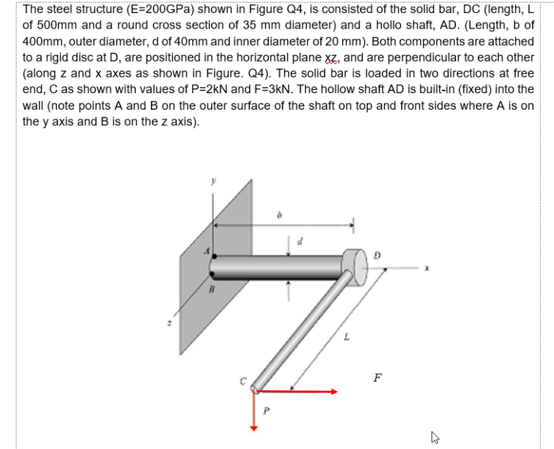 The steel structure (E=200GPa) shown in Figure Q4, is consisted of the solid bar, DC (length, L
of 500mm and a round cross section of 35 mm diameter) and a hollo shaft, AD. (Length, b of
400mm, outer diameter, d of 40mm and inner diameter of 20 mm). Both components are attached
to a rigid disc at D, are positioned in the horizontal plane xz, and are perpendicular to each other
(along z and x axes as shown in Figure. Q4). The solid bar is loaded in two directions at free
end, C as shown with values of P=2kN and F=3kN. The hollow shaft AD is built-in (fixed) into the
wall (note points A and B on the outer surface of the shaft on top and front sides where A is on
the y axis and B is on the z axis).
D
F
