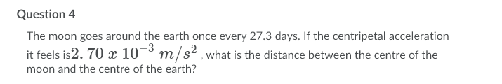 Question 4
The moon goes around the earth once every 27.3 days. If the centripetal acceleration
it feels is2. 70 x 10¬³ m/s²2, what is the distance between the centre of the
moon and the centre of the earth?
