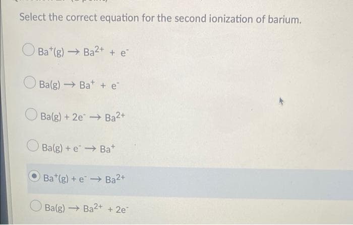 Select the correct equation for the second ionization of barium.
Ba*(g) → Ba2+ + e
Ba(g) Bat + e
O Ba(g) + 2e Ba2+
Ba(g) + e Bat
OBa*(g) + e Ba2+
Ba(g) Ba2+ + 2e
