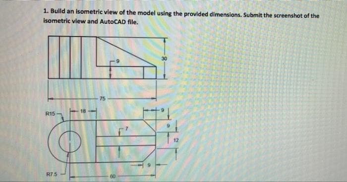 1. Build an isometric view of the model using the provided dimensions. Submit the screenshot of the
isometric view and AutoCAD file.
30
75
R15 -
12
R75
60
