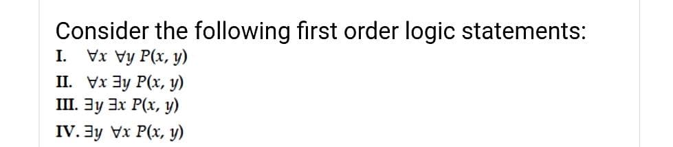 Consider the following first order logic statements:
Vx Vy P(x, y)
II. Vx 3y P(x, y)
III. 3y 3x P(x, y)
I.
IV. 3y Vx P(x, y)
