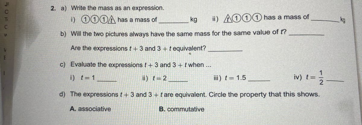 JI
2. a) Write the mass as an expression.
i) 000A has a mass of
kg
ii) AO11 has a mass of
kg
Ti
b) Will the two pictures always have the same mass for the same value of t?
Are the expressions t + 3 and 3 +t equivalent?
c) Evaluate the expressions t + 3 and 3 + twhen ...
1
i) t= 1
ii) t=2
iii) t= 1.5
iv) t=
d) The expressions t+ 3 and 3 + t are equivalent. Circle the property that this shows.
A. associative
B. commutative
5OFUS
