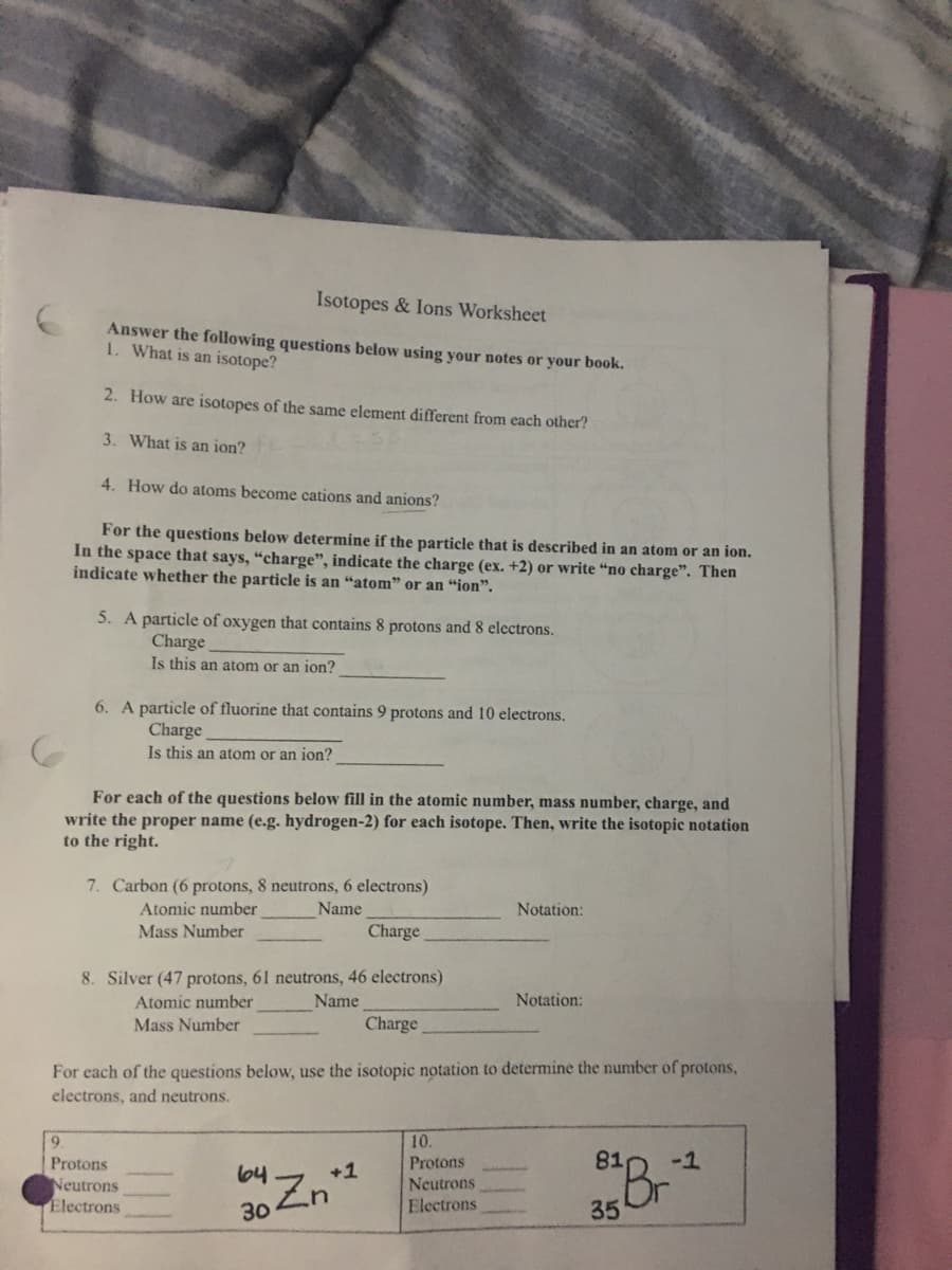 Isotopes & lons Worksheet
Answer the following questions below using your notes or your book.
1. What is an isotope?
2. How are isotopes of the same element different from each other?
3. What is an ion?
4. How do atoms become cations and anions?
For the questions below determine if the particle that is described in an atom or an ion.
In the space that says, “charge", indicate the charge (ex. +2) or write “no charge". Then
indicate whether the particle is an "atom" or an “ion".
5. A particle of oxygen that contains 8 protons and 8 electrons.
Charge
Is this an atom or an ion?
6. A particle of fluorine that contains 9 protons and 10 electrons.
Charge
Is this an atom or an ion?
For each of the questions below fill in the atomic number, mass number, charge, and
write the proper name (e.g. hydrogen-2) for each isotope. Then, write the isotopic notation
to the right.
7. Carbon (6 protons, 8 neutrons, 6 electrons)
Atomic number
Mass Number
Name
Notation:
Charge
8. Silver (47 protons, 61 neutrons, 46 electrons)
Atomic number
Name
Notation:
Mass Number
Charge
For each of the questions below, use the isotopic notation to determine the number of protons,
electrons, and neutrons.
10.
Protons
-1
Br
Protons
64
+1
Neutrons
Electrons
Neutrons
30
Electrons
35
