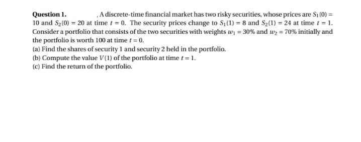 Question 1.
A discrete-time financial market has two risky securities, whose prices are S1 (0) =
10 and S2(0) = 20 at time t = 0. The security prices change to S1(1) = 8 and S2(1) = 24 at time t = 1.
Consider a portfolio that consists of the two securities with weights w = 30% and wz = 70% initially and
the portfolio is worth 100 at time t = 0.
(a) Find the shares of security 1 and security 2 held in the portfolio.
(b) Compute the value V(1) of the portfolio at time t = 1.
(c) Find the return of the portfolio.
