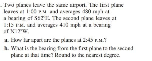 . Two planes leave the same airport. The first plane
leaves at 1:00 P.M. and averages 480 mph at
a bearing of S62°E. The second plane leaves at
1:15 P.M. and averages 410 mph at a bearing
of N12°W.
a. How far apart are the planes at 2:45 P.M.?
b. What is the bearing from the first plane to the second
plane at that time? Round to the nearest degree.
