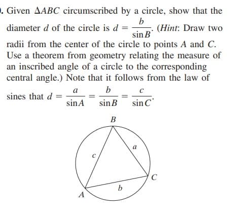. Given AABC circumscribed by a circle, show that the
b
(Hint: Draw two
diameter d of the circle is d =
sin B
radii from the center of the circle to points A and C.
Use a theorem from geometry relating the measure of
an inscribed angle of a circle to the corresponding
central angle.) Note that it follows from the law of
a b c
sines that d =
sinA
sinB
sin C
B
C
A

