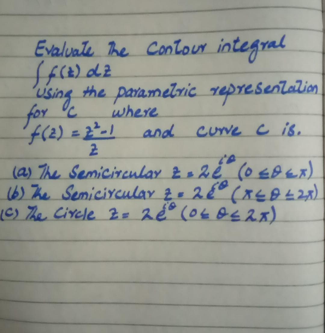 Evaluate The Contour integral
Using the
where
and.
paramelric representalion
for c
(2) = 2²-1
cuve c is.
(a) The Semicireulay 2e 2é (o EBex)
16) The Semiciycular 2- 2° (xsB L28)
(C) he Circle Z= 2é° (04 Os2x)
