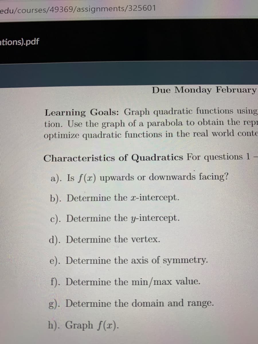 edu/courses/49369/assignments/325601
ations).pdf
Due Monday February
Learning Goals: Graph quadratic functions using
tion. Use the graph of a parabola to obtain the repr
optimize quadratic functions in the real world conte
Characteristics of Quadratics For questions 1
a). Is f(x) upwards or downwards facing?
b). Determine the r-intercept.
c). Determine the y-intercept.
d). Determine the vertex.
e). Determine the axis of symmetry.
f). Determine the min/max value.
g). Determine the domain and range.
h). Graph f(x).
