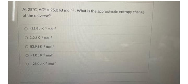 At 25°C, AG° =25.0 kJ mol-1. What is the approximate entropy change
of the universe?
O -83.9 JK-1 mol-1
O 1.0 JK-1 mol-1
O 83.9 JK-1 mol-1
O-1.0JK-1 mol 1
O -25.0 JK-1 mol-1
