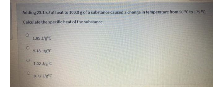 Adding 23.1 kJ of heat to 100.0 g of a substance caused a change in temperature from 50 °C to 175 °C.
Calculate the specific heat of the substance.
1.85 J/g°C
9.18 J/g°C
1.02 J/g°C
0.72 J/g°C
