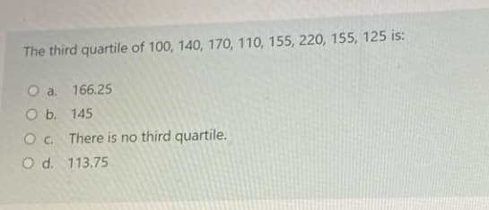 The third quartile of 100, 140, 170, 110, 155, 220, 155, 125 is:
O a. 166.25
O b. 145
O. There is no third quartile.
O d. 113.75
