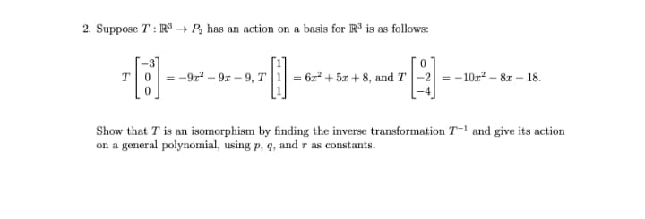 2. Suppose T : R → P2 has an action on a basis for R is as follows:
= -9a? – 9z – 9, T
= 6z? + 5x + 8, and T|-2 = -10z? – 8z – 18.
T
Show that T is an isomorphism by finding the inverse transformation T-1 and give its action
on a general polynomial, using p, q, and r as constants.
