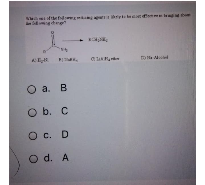 Which one of the following reducing agents is likely to be most effective in bringing about
the foll owing change?
RCH2NH2
4]
NH2
A) H2-Ni
B) NABH4
C) LIAIH4 ether
D) Na-Alcohol
O a. B
В
O b. C
O c. D
O d. A
