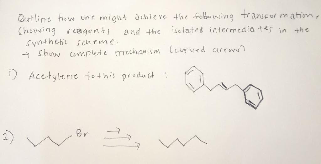 Outline how one might achieve the foltowing transfor m ation,
Showring reagents
Synthetic scheme.
- show complete mechanism lcurved arrovw)
and the
isolated intermedia tes in the
D Acetylene fothis product
Br
2)
