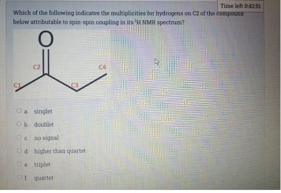 Time left 0:42:51
Which of the following indicates the multiplicities for hydrogens on C2 of the compound
below attributable to spin-spin coupling in its 'H NMR spectrum?
C2
C4
C1
C3
O a. singlet
O b. doublet
O c. no signal
O d. higher than quartet
Oe. triplet
O f. quartet
