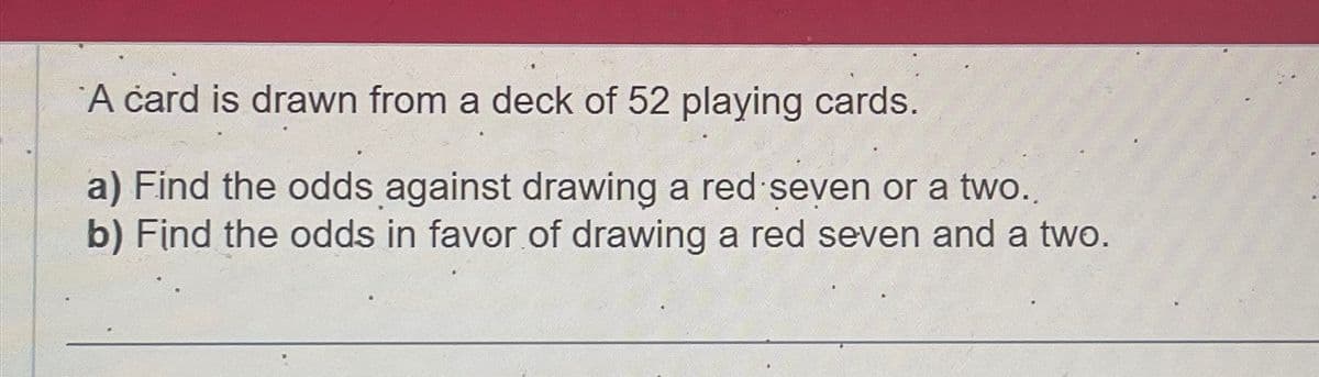 A card is drawn from a deck of 52 playing cards.
a) Find the odds against drawing a red seven or a two..
b) Find the odds in favor of drawing a red seven and a two.