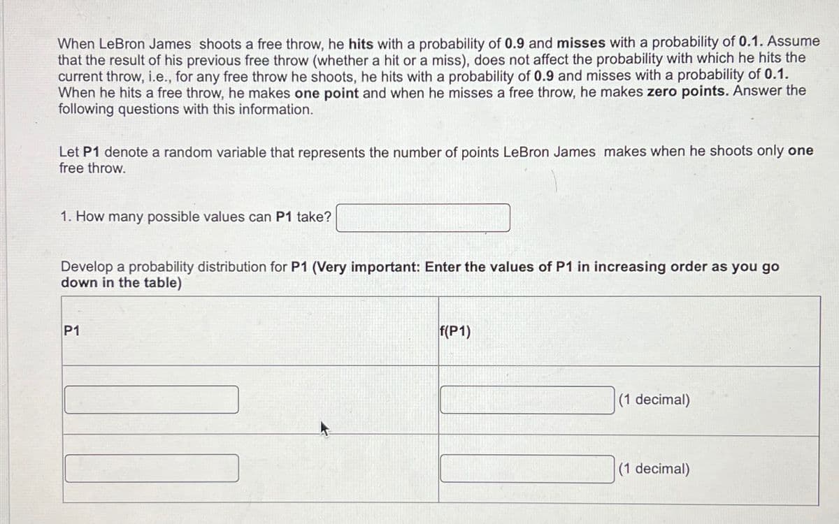 When LeBron James shoots a free throw, he hits with a probability of 0.9 and misses with a probability of 0.1. Assume
that the result of his previous free throw (whether a hit or a miss), does not affect the probability with which he hits the
current throw, i.e., for any free throw he shoots, he hits with a probability of 0.9 and misses with a probability of 0.1.
When he hits a free throw, he makes one point and when he misses a free throw, he makes zero points. Answer the
following questions with this information.
Let P1 denote a random variable that represents the number of points LeBron James makes when he shoots only one
free throw.
1. How many possible values can P1 take?
Develop a probability distribution for P1 (Very important: Enter the values of P1 in increasing order as you go
down in the table)
P1
f(P1)
(1 decimal)
(1 decimal)