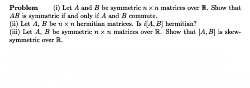 Problem
(i) Let A and B be symmetric n xn matrices over R. Show that
AB is symmetric if and only if A and B commute.
(ii) Let A, B be n x n hermitian matrices. Is i[A, B] hermitian?
(iii) Let A, B be symmetric n x n matrices over R. Show that [A, B] is skew-
symmetric over R.
