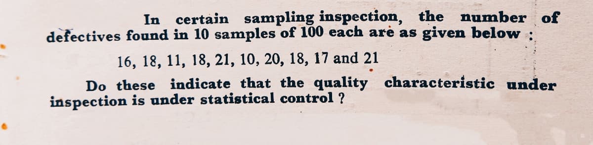 In certain sampling inspection, the number of
defectives found in 10 samples of 100 each are as given below :
16, 18, 11, 18, 21, 10, 20, 18, 17 and 21
Do these indicate that the quality characteristic under
inspection is under statistical control ?
