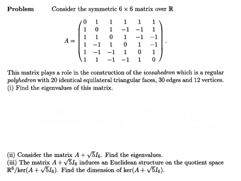 Problem
Consider the symmetric 6 × 6 matrix over R
1
1
1
1
1
1
1
-1
-1
1
1
A =
1
1
1
-1
-1
1
1
-1
1
-1
-1
1
1
11
1 -1 -1
1
This matrix plays a role in the construction of the icosahedron which is a regular
polyhedron with 20 identical equilateral triangular faces, 30 edges and 12 vertices.
(i) Find the eigenvalues of this matrix.
(ii) Consider the matrix A+ V5I6. Find the eigenvalues.
(iii) The matrix A+ V5I6 induces an Euclidean structure on the quotient space
R°/ker(A + V51I6). Find the dimension of ker(A + V5I6).
