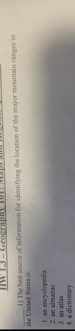HW 1.3 – Geography
1) The best source of information for identifying the location of the major mountain ranges in
the United States is:
1. an encyclopedia
2. an almanac
3. an atlas
4. a dictionary
