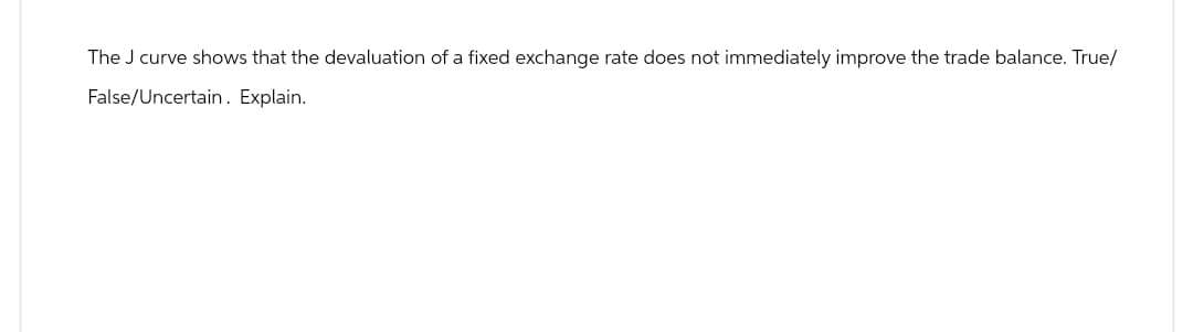 The J curve shows that the devaluation of a fixed exchange rate does not immediately improve the trade balance. True/
False/Uncertain. Explain.