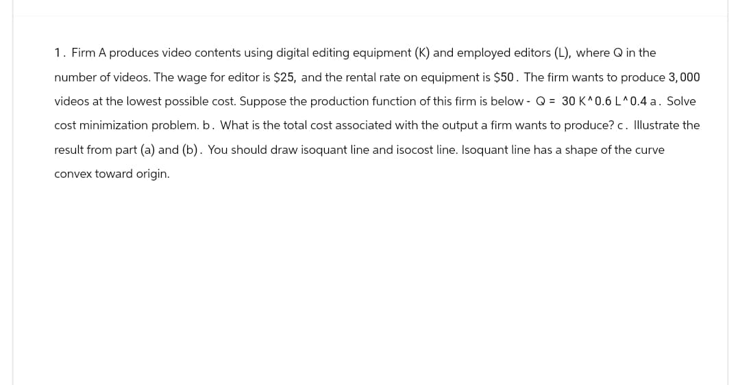 1. Firm A produces video contents using digital editing equipment (K) and employed editors (L), where Q in the
number of videos. The wage for editor is $25, and the rental rate on equipment is $50. The firm wants to produce 3, 000
videos at the lowest possible cost. Suppose the production function of this firm is below- Q = 30 K^0.6 L^0.4 a. Solve
cost minimization problem. b. What is the total cost associated with the output a firm wants to produce? c. Illustrate the
result from part (a) and (b). You should draw isoquant line and isocost line. Isoquant line has a shape of the curve
convex toward origin.