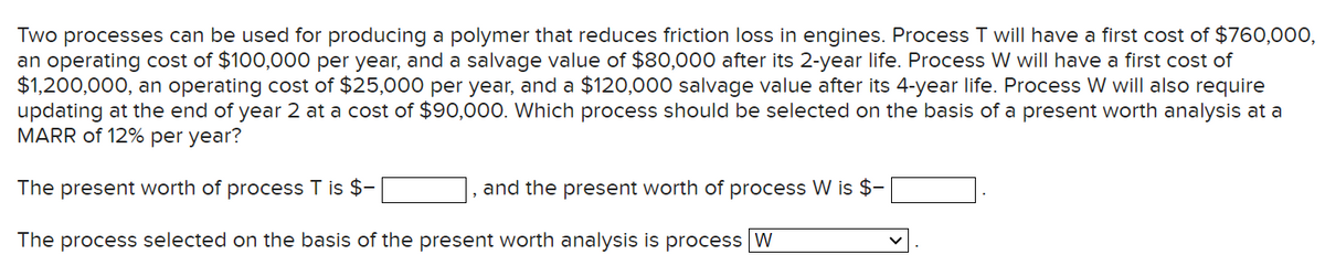 Two processes can be used for producing a polymer that reduces friction loss in engines. Process T will have a first cost of $760,000,
an operating cost of $100,000 per year, and a salvage value of $80,000 after its 2-year life. Process W will have a first cost of
$1,200,000, an operating cost of $25,000 per year, and a $120,000 salvage value after its 4-year life. Process W will also require
updating at the end of year 2 at a cost of $90,000. Which process should be selected on the basis of a present worth analysis at a
MARR of 12% per year?
The present worth of process T is $-
The process selected on the basis of the present worth analysis is process W
and the present worth of process W is $-