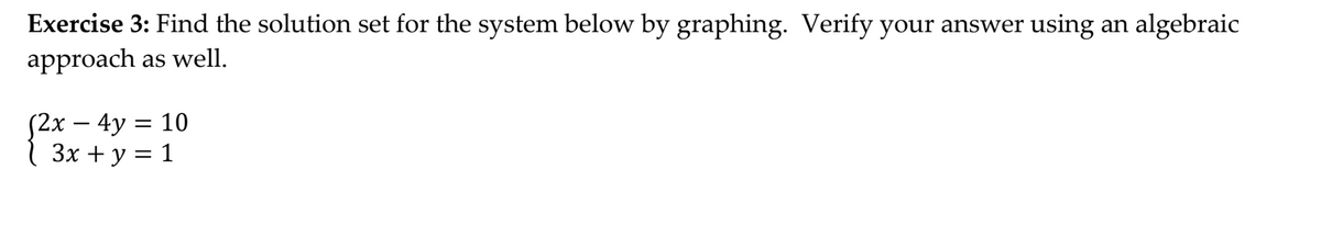 **Exercise 3:** Find the solution set for the system below by graphing. Verify your answer using an algebraic approach as well.

\[
\begin{cases} 
2x - 4y = 10 \\
3x + y = 1 
\end{cases}
\]