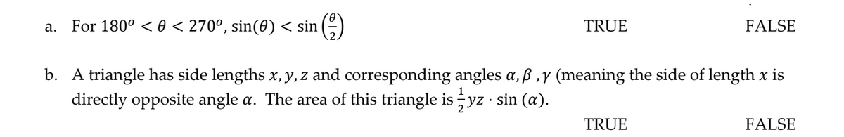 For 180° < 0 < 270°, sin(0) < sin
TRUE
FALSE
а.
b. A triangle has side lengths x, y, z and corresponding angles a, ß ,y (meaning the side of length x is
directly opposite angle a. The area of this triangle is yz · sin (a).
TRUE
FALSE
