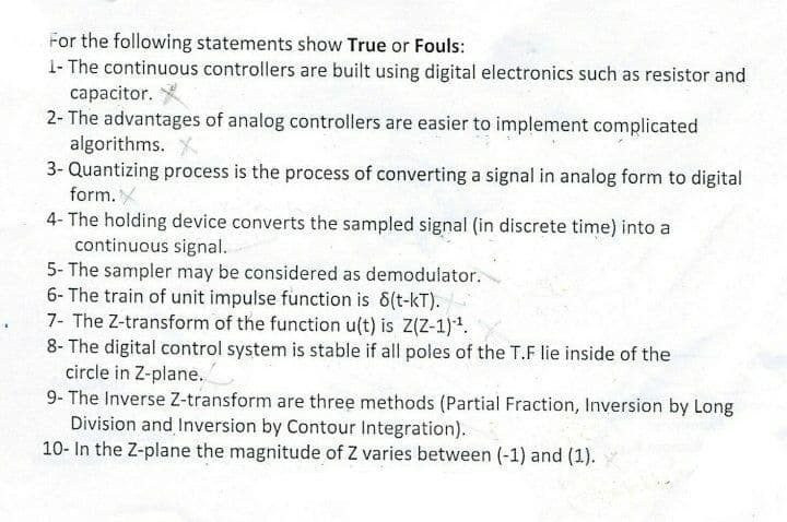 For the following statements show True or Fouls:
1- The continuous controllers are built using digital electronics such as resistor and
capacitor.
2- The advantages of analog controllers are easier to implement complicated
algorithms. X
3- Quantizing process is the process of converting a signal in analog form to digital
form.
4- The holding device converts the sampled signal (in discrete time) into a
continuous signal.
5- The sampler may be considered as demodulator.
6- The train of unit impulse function is 6(t-kT).
7- The Z-transform of the function u(t) is Z(Z-1).
8- The digital control system is stable if all poles of the T.F lie inside of the
circle in Z-plane.
9- The Inverse Z-transform are three methods (Partial Fraction, Inversion by Long
Division and Inversion by Contour Integration).
10- In the Z-plane the magnitude of Z varies between (-1) and (1).
