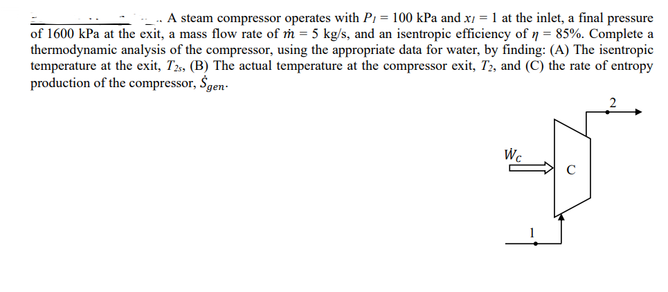 _.. A steam compressor operates with P₁ = 100 kPa and x1 = 1 at the inlet, a final pressure
of 1600 kPa at the exit, a mass flow rate of m = 5 kg/s, and an isentropic efficiency of n = 85%. Complete a
thermodynamic analysis of the compressor, using the appropriate data for water, by finding: (A) The isentropic
temperature at the exit, T2s, (B) The actual temperature at the compressor exit, T2, and (C) the rate of entropy
production of the compressor, $gen.
W