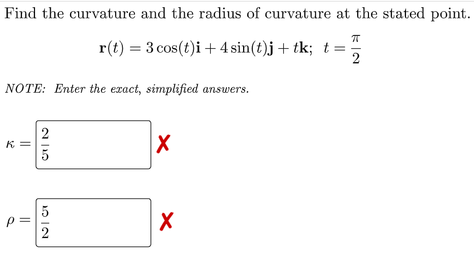 Find the curvature and the radius of curvature at the stated point.
r(t) = 3 cos(t)i+4 sin(t)j+ tk; t =
NOTE: Enter the exact, simplified ansuwers.
K. =
2
