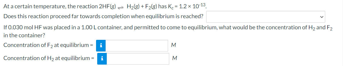 At a certain temperature, the reaction 2HF(g) = H2(g) + F2(g) has K. = 1.2 × 10-13.
Does this reaction proceed far towards completion when equilibrium is reached?
If 0.030 mol HF was placed in a 1.00 L container, and permitted to come to equilibrium, what would be the concentration of H, and F2
in the container?
Concentration of F2 at equilibrium = i
M
Concentration of H2 at equilibrium =
i
M
