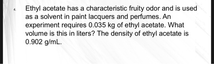 Ethyl acetate has a characteristic fruity odor and is used
as a solvent in paint lacquers and perfumes. An
experiment requires 0.035 kg of ethyl acetate. What
volume is this in liters? The density of ethyl acetate is
0.902 g/mL.