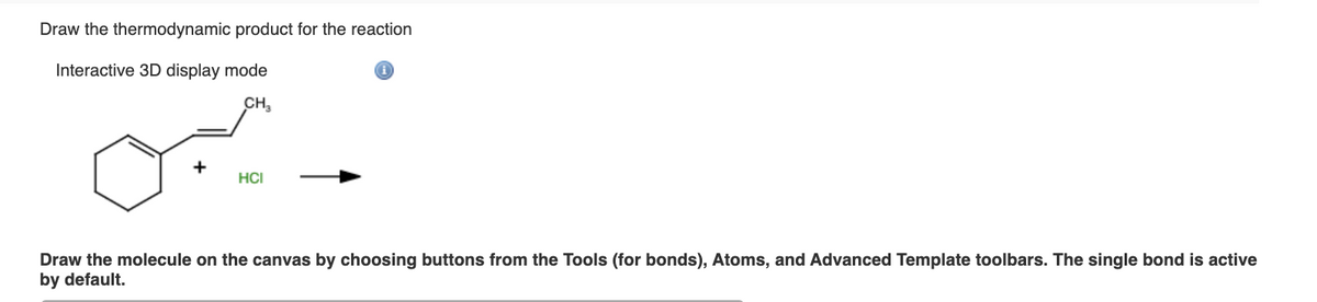 Draw the thermodynamic product for the reaction
Interactive 3D display mode
CH₂
on
HCI
Draw the molecule on the canvas by choosing buttons from the Tools (for bonds), Atoms, and Advanced Template toolbars. The single bond is active
by default.