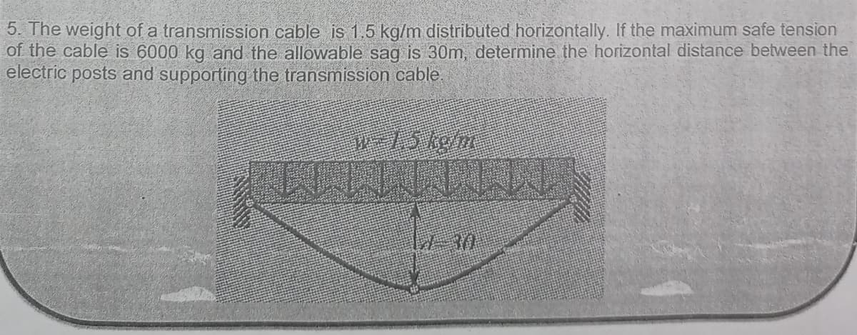 5. The weight of a transmission cable is 1,5 kg/m distributed horizontally. If the maximum safe tension
of the cable is 6000 kg and the allowable sag is 30m, determine the horizontal distance between the
electric posts and supporting the transmission cable.
