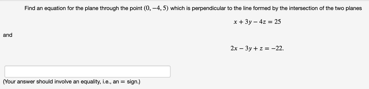 Find an equation for the plane through the point (0, –4, 5) which is perpendicular to the line formed by the intersection of the two planes
х+ 3у—4z %3 25
and
2х — Зу + z %3 - 22.
(Your answer should involve an equality, i.e., an =
sign.)
