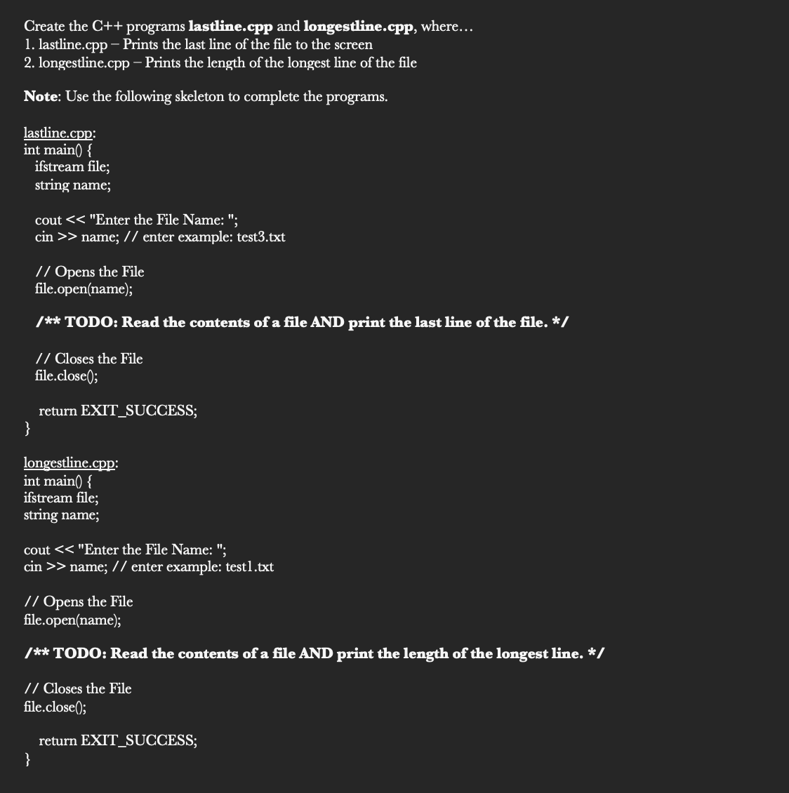 Create the C++ programs lastline.cpp and longestline.cpp, where...
1. lastline.cpp – Prints the last line of the file to the screen
2. longestline.cpp – Prints the length of the longest line of the file
Note: Use the following skeleton to complete the programs.
lastline.cpp:
int main( {
ifstream file;
string name;
cout << "Enter the File Name: ";
cin >> name; // enter example: test3.txt
// Opens the File
file.open(name);
/** TODO: Read the contents of a file AND print the last line of the file. */
// Closes the File
file.close();
return EXIT_SUCCESS;
}
longestline.cpp:
int main() {
ifstream file;
string name;
cout << "Enter the File Name: ";
cin >> name; // enter example: test1.txt
// Opens the File
file.open(name);
/** TODO: Read the contents of a file AND print the length of the longest line. */
// Closes the File
file.close();
return EXIT_SUCCESS;
}
