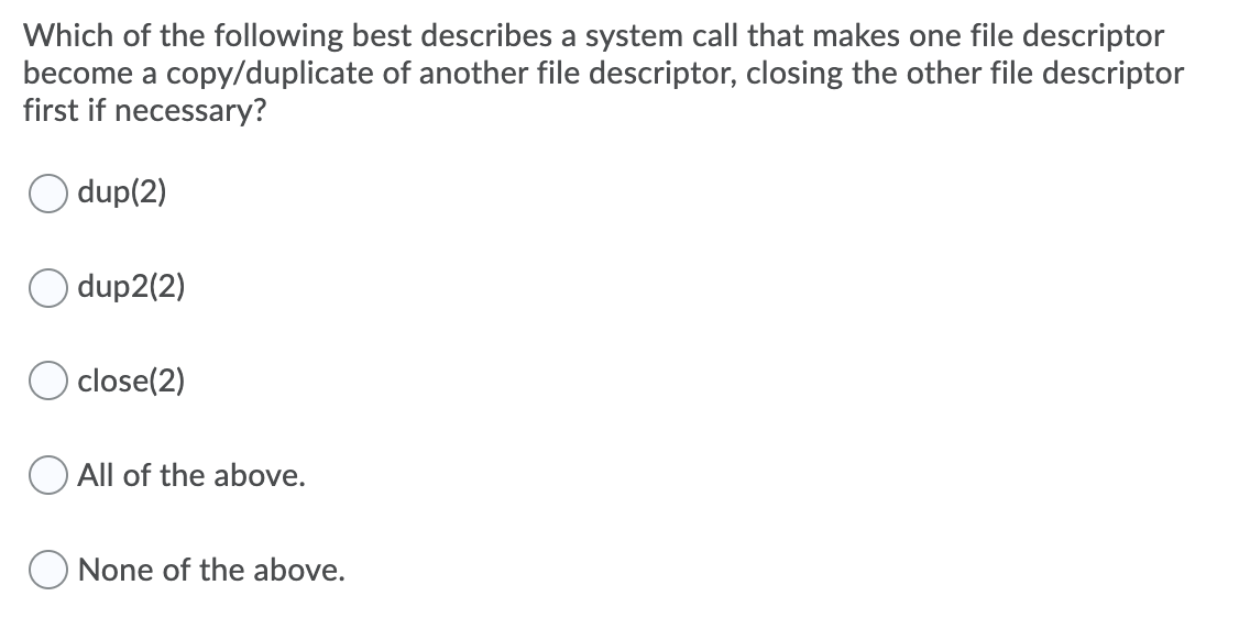 Which of the following best describes a system call that makes one file descriptor
become a copy/duplicate of another file descriptor, closing the other file descriptor
first if necessary?
dup(2)
O dup2(2)
close(2)
All of the above.
None of the above.
