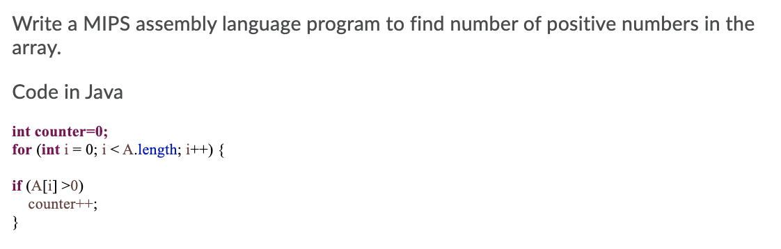 Write a MIPS assembly language program to find number of positive numbers in the
array.
Code in Java
int counter=0;
for (int i = 0; i <A.length; i++) {
if (A[i] >0)
counter++;
}
