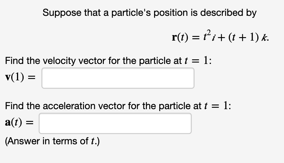 Suppose that a particle's position is described by
r(t) = ti+ (t + 1) k.
Find the velocity vector for the particle at t = 1:
v(1) =
Find the acceleration vector for the particle at t = 1:
a(t) =
(Answer in terms of t.)
