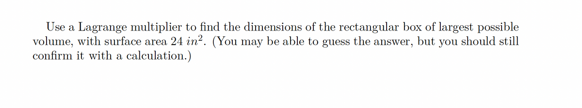 Use a Lagrange multiplier to find the dimensions of the rectangular box of largest possible
volume, with surface area 24 in?. (You may be able to guess the answer, but you should still
confirm it with a calculation.)
