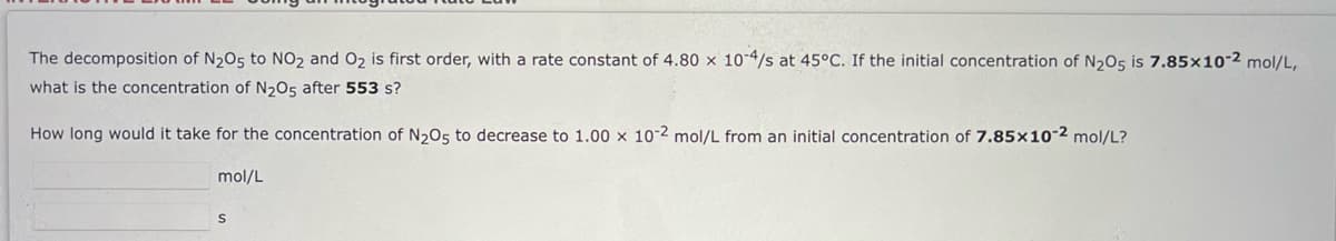 The decomposition of N2O5 to NO2 and O2 is first order, with a rate constant of 4.80 x 10-4/s at 45°C. If the initial concentration of N2O5 is 7.85×10-2 mol/L,
what is the concentration of N205 after 553 s?
How long would it take for the concentration of N205 to decrease to 1.00 x 10-2 mol/L from an initial concentration of 7.85x10-2 mol/L?
mol/L
