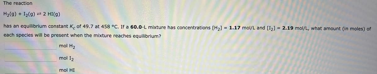 The reaction
H2(g) + I2(g) 22 HI(g)
has an equilibrium constant K. of 49.7 at 458 °C. If a 60.0-L mixture has concentrations [Hɔ] = 1.17 mol/L and [I2] = 2.19 mol/L, what amount (in moles) of
each species will be present when the mixture reaches equilibrium?
mol H2
mol I2
mol HI
