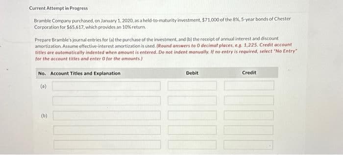 Current Attempt in Progress
Bramble Company purchased, on January 1, 2020, as a held-to-maturity investment, $71,000 of the 8%, 5-year bonds of Chester
Corporation for $65,617, which provides an 10% return.
Prepare Bramble's journal entries for (a) the purchase of the investment, and (b) the receipt of annual interest and discount
amortization. Assume effective-interest amortization is used. (Round answers to 0 decimat places, e.g. 1,225. Credit account
titles are automatically indented when amount is entered. Do not indent manually. If no entry is required, select "No Entry"
for the account titles and enter 0 for the amounts.)
No. Account Titles and Explanation
(a)
(b)
Debit
Credit
DOO
1000